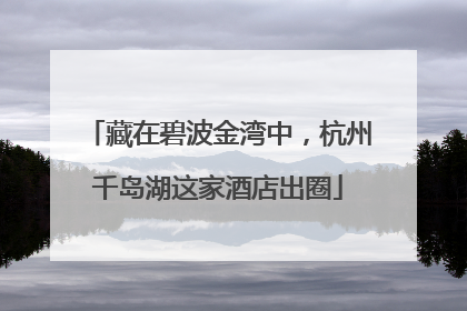 藏在碧波金湾中，杭州千岛湖这家酒店出圈
